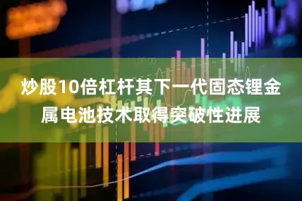 炒股10倍杠杆其下一代固态锂金属电池技术取得突破性进展