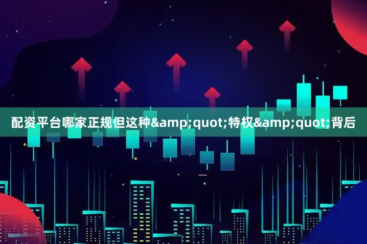 配资平台哪家正规但这种&quot;特权&quot;背后