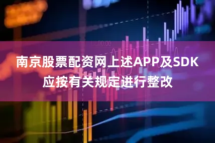 南京股票配资网上述APP及SDK应按有关规定进行整改