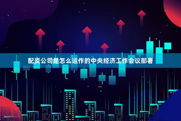 配资公司是怎么运作的　　中央经济工作会议部署