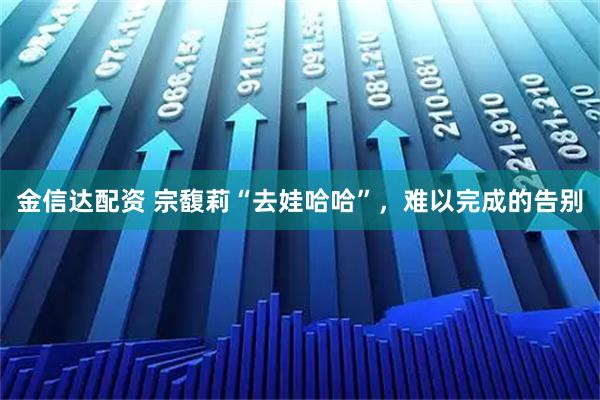 金信达配资 宗馥莉“去娃哈哈”，难以完成的告别