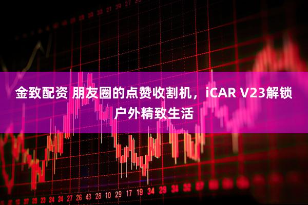 金致配资 朋友圈的点赞收割机，iCAR V23解锁户外精致生活