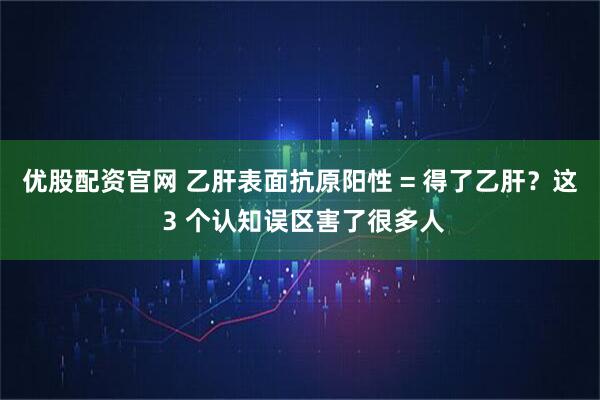 优股配资官网 乙肝表面抗原阳性 = 得了乙肝？这 3 个认知误区害了很多人