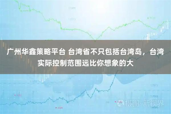 广州华鑫策略平台 台湾省不只包括台湾岛，台湾实际控制范围远比你想象的大