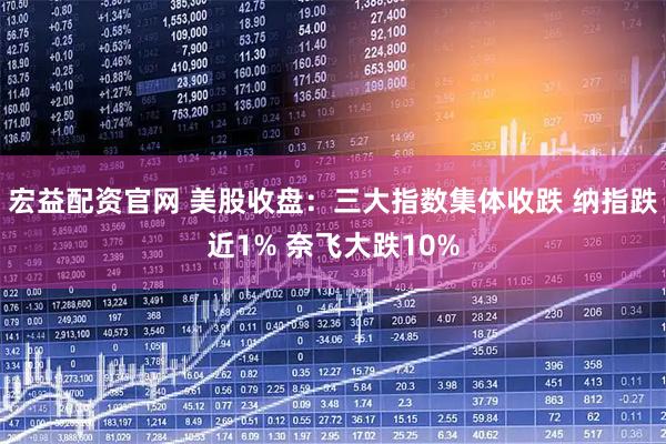 宏益配资官网 美股收盘：三大指数集体收跌 纳指跌近1% 奈飞大跌10%