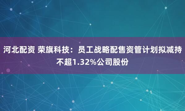 河北配资 荣旗科技：员工战略配售资管计划拟减持不超1.32%公司股份