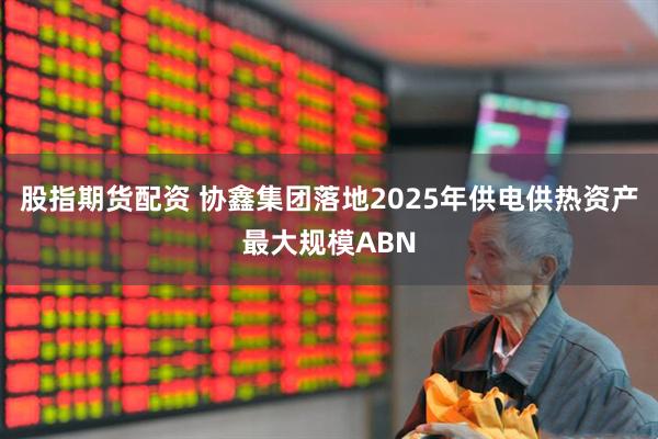 股指期货配资 协鑫集团落地2025年供电供热资产最大规模ABN