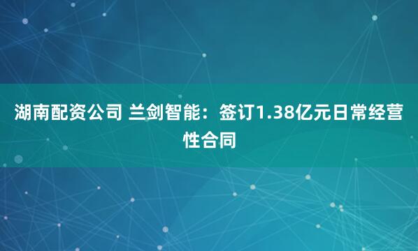 湖南配资公司 兰剑智能：签订1.38亿元日常经营性合同