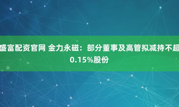 盛富配资官网 金力永磁：部分董事及高管拟减持不超0.15%股份