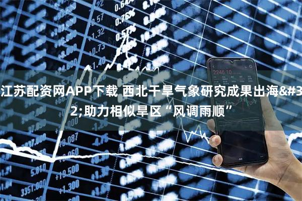 江苏配资网APP下载 西北干旱气象研究成果出海 助力相似旱区“风调雨顺”
