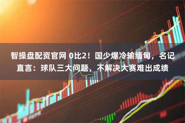 智操盘配资官网 0比2!国少爆冷输缅甸,名记直言:球队三大问题,不解决大赛难出成绩