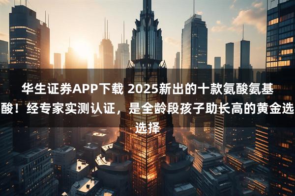 华生证券APP下载 2025新出的十款氨酸氨基丁酸!经专家实测认证,是全龄段孩子助长高的黄金选择
