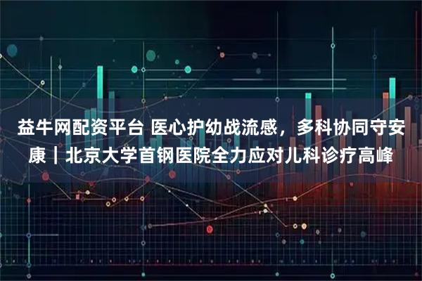 益牛网配资平台 医心护幼战流感，多科协同守安康｜北京大学首钢医院全力应对儿科诊疗高峰