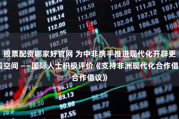 股票配资哪家好官网 为中非携手推进现代化开辟更广阔空间 ——国际人士积极评价《支持非洲现代化合作倡议》