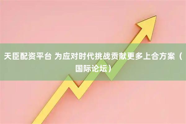 天臣配资平台 为应对时代挑战贡献更多上合方案（国际论坛）