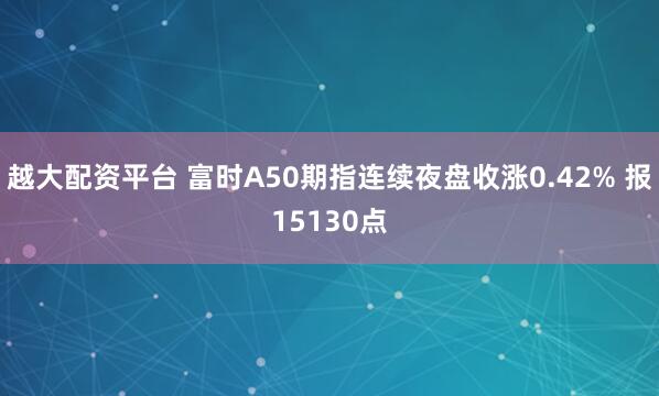 越大配资平台 富时A50期指连续夜盘收涨0.42% 报15130点