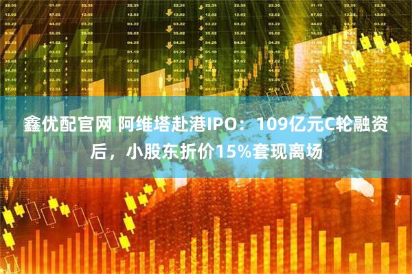鑫优配官网 阿维塔赴港IPO:109亿元C轮融资后,小股东折价15%套现离场