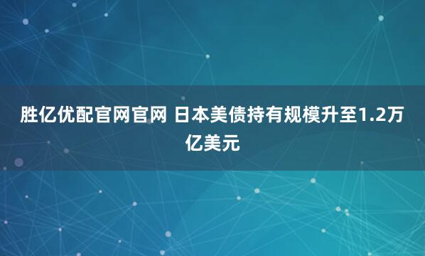 胜亿优配官网官网 日本美债持有规模升至1.2万亿美元