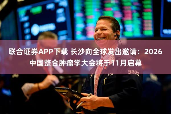 联合证券APP下载 长沙向全球发出邀请：2026中国整合肿瘤学大会将于11月启幕