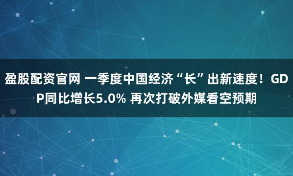 盈股配资官网 一季度中国经济“长”出新速度！GDP同比增长5.0% 再次打破外媒看空预期