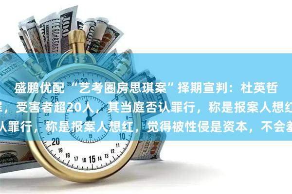 盛鹏优配 “艺考圈房思琪案”择期宣判：杜英哲被控强奸和强制猥亵罪，受害者超20人，其当庭否认罪行，称是报案人想红，觉得被性侵是资本，不会羞耻