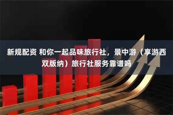 新规配资 和你一起品味旅行社，景中游（享游西双版纳）旅行社服务靠谱吗