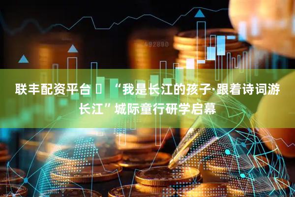 联丰配资平台 ​ “我是长江的孩子·跟着诗词游长江”城际童行研学启幕