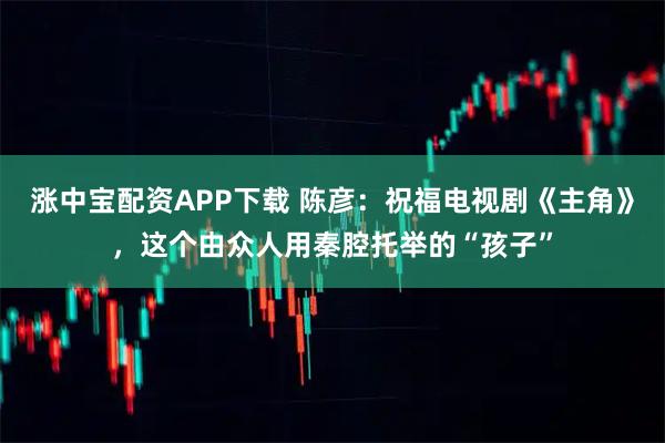涨中宝配资APP下载 陈彦：祝福电视剧《主角》，这个由众人用秦腔托举的“孩子”
