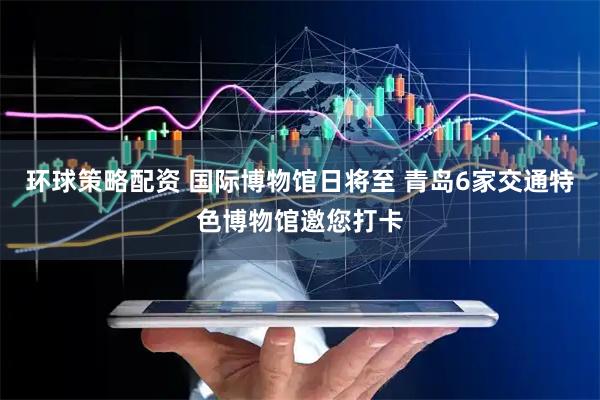 环球策略配资 国际博物馆日将至 青岛6家交通特色博物馆邀您打卡