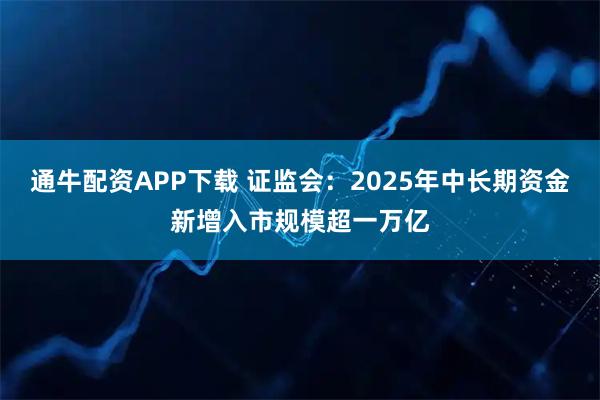 通牛配资APP下载 证监会：2025年中长期资金新增入市规模超一万亿