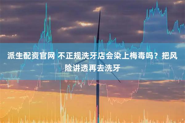 派生配资官网 不正规洗牙店会染上梅毒吗？把风险讲透再去洗牙