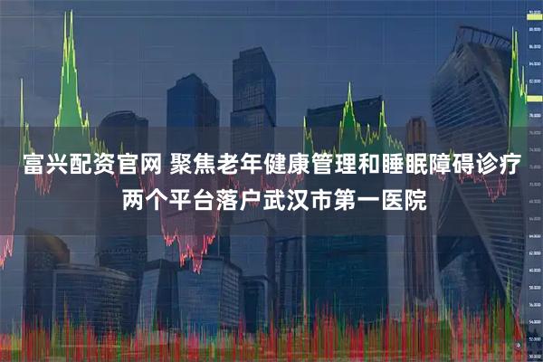 富兴配资官网 聚焦老年健康管理和睡眠障碍诊疗 两个平台落户武汉市第一医院