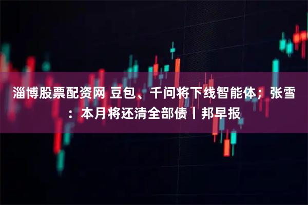 淄博股票配资网 豆包、千问将下线智能体；张雪：本月将还清全部债丨邦早报