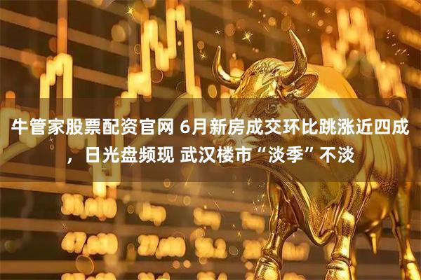 牛管家股票配资官网 6月新房成交环比跳涨近四成，日光盘频现 武汉楼市“淡季”不淡