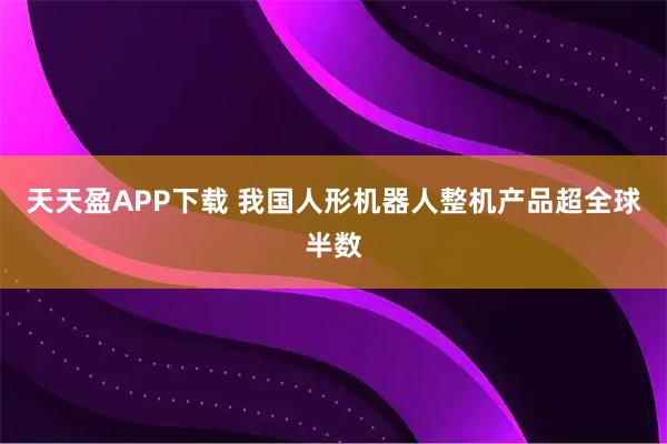 天天盈APP下载 我国人形机器人整机产品超全球半数