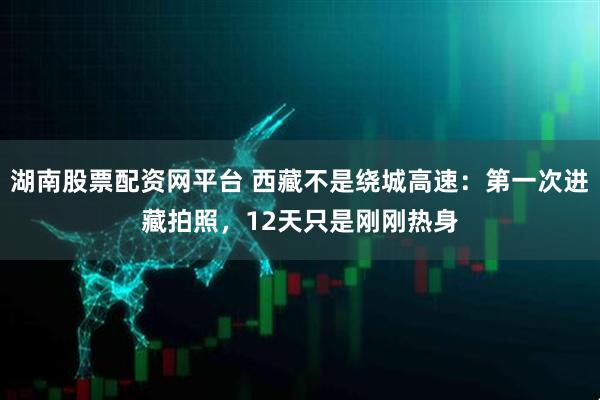 湖南股票配资网平台 西藏不是绕城高速：第一次进藏拍照，12天只是刚刚热身