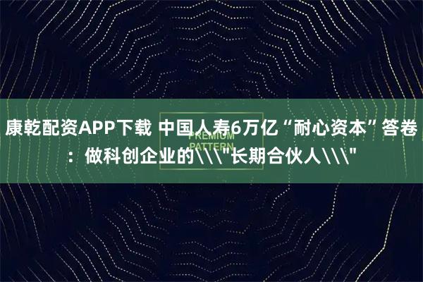 康乾配资APP下载 中国人寿6万亿“耐心资本”答卷：做科创企业的\＂长期合伙人\＂