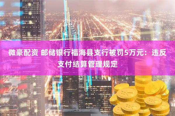 微豪配资 邮储银行福海县支行被罚5万元：违反支付结算管理规定