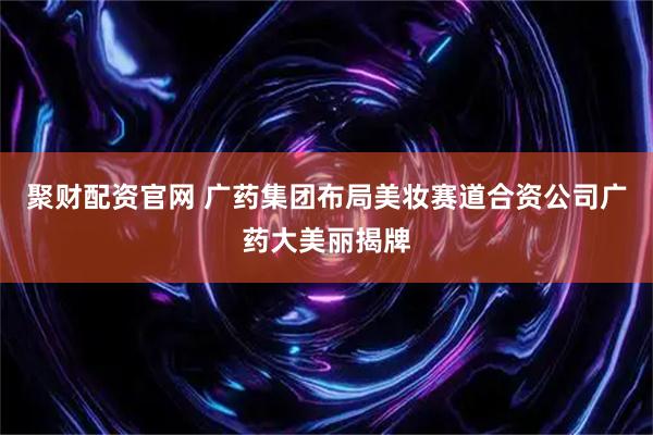 聚财配资官网 广药集团布局美妆赛道合资公司广药大美丽揭牌