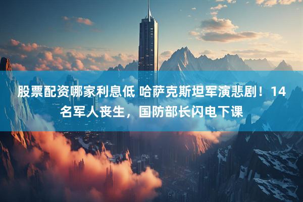 股票配资哪家利息低 哈萨克斯坦军演悲剧！14名军人丧生，国防部长闪电下课