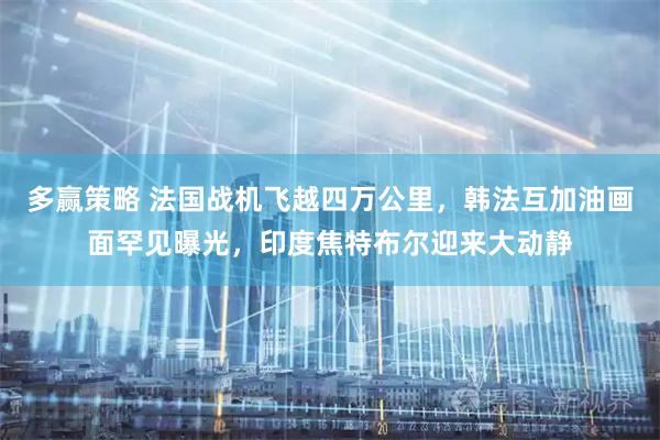 多赢策略 法国战机飞越四万公里，韩法互加油画面罕见曝光，印度焦特布尔迎来大动静